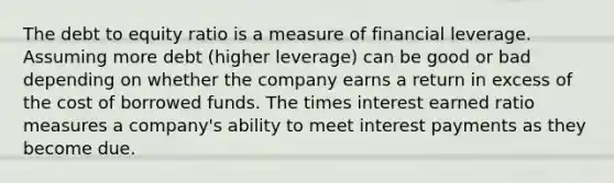 The debt to equity ratio is a measure of financial leverage. Assuming more debt (higher leverage) can be good or bad depending on whether the company earns a return in excess of the cost of borrowed funds. The times interest earned ratio measures a company's ability to meet interest payments as they become due.