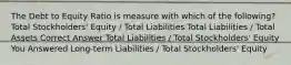 The Debt to Equity Ratio is measure with which of the following? Total Stockholders' Equity / Total Liabilities Total Liabilities / Total Assets Correct Answer Total Liabilities / Total Stockholders' Equity You Answered Long-term Liabilities / Total Stockholders' Equity