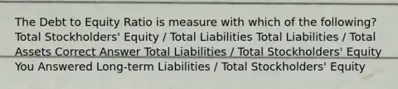 The Debt to Equity Ratio is measure with which of the following? Total Stockholders' Equity / Total Liabilities Total Liabilities / Total Assets Correct Answer Total Liabilities / Total Stockholders' Equity You Answered Long-term Liabilities / Total Stockholders' Equity