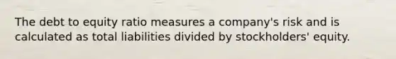 The debt to equity ratio measures a company's risk and is calculated as total liabilities divided by stockholders' equity.