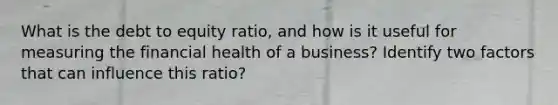 What is the debt to equity ratio, and how is it useful for measuring the financial health of a business? Identify two factors that can influence this ratio?