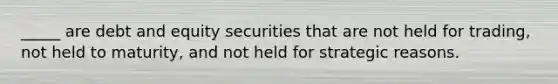 _____ are debt and equity securities that are not held for trading, not held to maturity, and not held for strategic reasons.