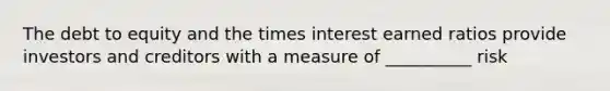 The debt to equity and the times interest earned ratios provide investors and creditors with a measure of __________ risk