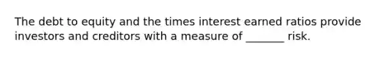 The debt to equity and the times interest earned ratios provide investors and creditors with a measure of _______ risk.