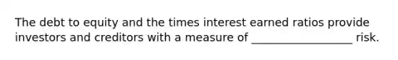 The debt to equity and the times interest earned ratios provide investors and creditors with a measure of __________________ risk.