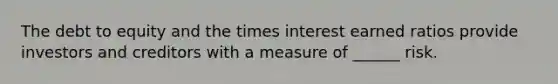 The debt to equity and the times interest earned ratios provide investors and creditors with a measure of ______ risk.