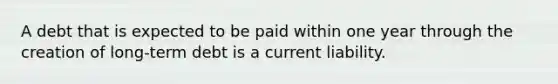 A debt that is expected to be paid within one year through the creation of long-term debt is a current liability.