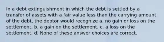 In a debt extinguishment in which the debt is settled by a transfer of assets with a fair value less than the carrying amount of the debt, the debtor would recognize a. no gain or loss on the settlement. b. a gain on the settlement. c. a loss on the settlement. d. None of these answer choices are correct.