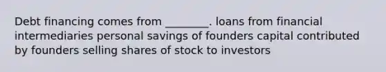 Debt financing comes from ________. loans from financial intermediaries personal savings of founders capital contributed by founders selling shares of stock to investors