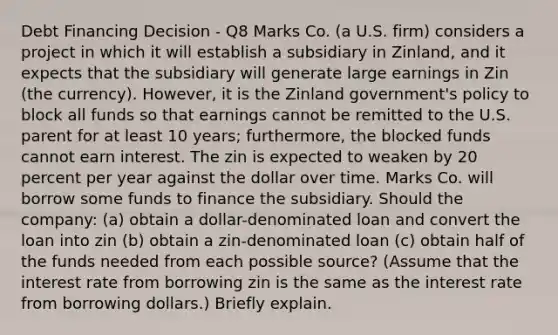 Debt Financing Decision - Q8 Marks Co. (a U.S. firm) considers a project in which it will establish a subsidiary in Zinland, and it expects that the subsidiary will generate large earnings in Zin (the currency). However, it is the Zinland government's policy to block all funds so that earnings cannot be remitted to the U.S. parent for at least 10 years; furthermore, the blocked funds cannot earn interest. The zin is expected to weaken by 20 percent per year against the dollar over time. Marks Co. will borrow some funds to finance the subsidiary. Should the company: (a) obtain a dollar-denominated loan and convert the loan into zin (b) obtain a zin-denominated loan (c) obtain half of the funds needed from each possible source? (Assume that the interest rate from borrowing zin is the same as the interest rate from borrowing dollars.) Briefly explain.