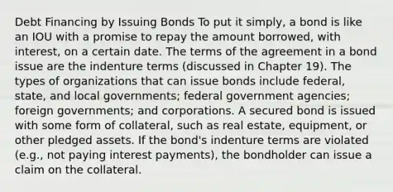 Debt Financing by Issuing Bonds To put it simply, a bond is like an IOU with a promise to repay the amount borrowed, with interest, on a certain date. The terms of the agreement in a bond issue are the indenture terms (discussed in Chapter 19). The types of organizations that can issue bonds include federal, state, and local governments; federal government agencies; foreign governments; and corporations. A secured bond is issued with some form of collateral, such as real estate, equipment, or other pledged assets. If the bond's indenture terms are violated (e.g., not paying interest payments), the bondholder can issue a claim on the collateral.