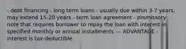 - debt financing - long term loans - usually due within 3-7 years, may extend 15-20 years - term loan agreement - promissory note that requires borrower to repay the loan with interest in specified monthly or annual installments --- ADVANTAGE - interest is tax-deductible