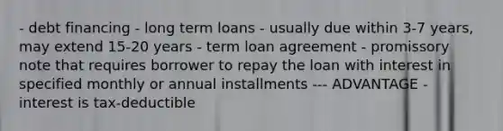 - debt financing - long term loans - usually due within 3-7 years, may extend 15-20 years - term loan agreement - promissory note that requires borrower to repay the loan with interest in specified monthly or annual installments --- ADVANTAGE - interest is tax-deductible