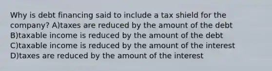 Why is debt financing said to include a tax shield for the company? A)taxes are reduced by the amount of the debt B)taxable income is reduced by the amount of the debt C)taxable income is reduced by the amount of the interest D)taxes are reduced by the amount of the interest