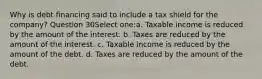 Why is debt financing said to include a tax shield for the company? Question 30Select one:a. Taxable income is reduced by the amount of the interest. b. Taxes are reduced by the amount of the interest. c. Taxable income is reduced by the amount of the debt. d. Taxes are reduced by the amount of the debt.