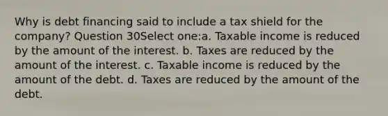 Why is debt financing said to include a tax shield for the company? Question 30Select one:a. Taxable income is reduced by the amount of the interest. b. Taxes are reduced by the amount of the interest. c. Taxable income is reduced by the amount of the debt. d. Taxes are reduced by the amount of the debt.