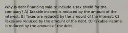 Why is debt financing said to include a tax shield for the company? A) Taxable income is reduced by the amount of the interest. B) Taxes are reduced by the amount of the interest. C) Taxes are reduced by the amount of the debt. D) Taxable income is reduced by the amount of the debt.