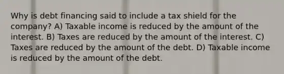 Why is debt financing said to include a tax shield for the company? A) Taxable income is reduced by the amount of the interest. B) Taxes are reduced by the amount of the interest. C) Taxes are reduced by the amount of the debt. D) Taxable income is reduced by the amount of the debt.