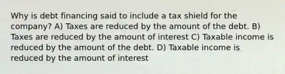 Why is debt financing said to include a tax shield for the company? A) Taxes are reduced by the amount of the debt. B) Taxes are reduced by the amount of interest C) Taxable income is reduced by the amount of the debt. D) Taxable income is reduced by the amount of interest