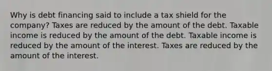 Why is debt financing said to include a tax shield for the company? Taxes are reduced by the amount of the debt. Taxable income is reduced by the amount of the debt. Taxable income is reduced by the amount of the interest. Taxes are reduced by the amount of the interest.