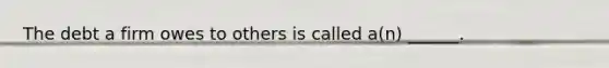 The debt a firm owes to others is called a(n) ______.