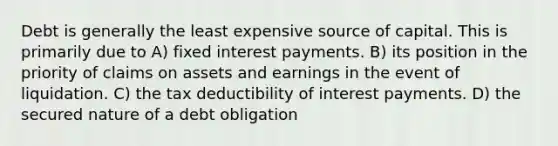 Debt is generally the least expensive source of capital. This is primarily due to A) fixed interest payments. B) its position in the priority of claims on assets and earnings in the event of liquidation. C) the tax deductibility of interest payments. D) the secured nature of a debt obligation