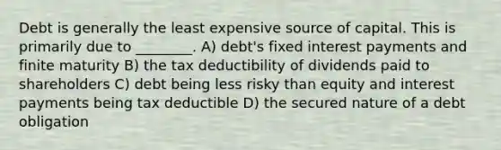 Debt is generally the least expensive source of capital. This is primarily due to ________. A) debt's fixed interest payments and finite maturity B) the tax deductibility of dividends paid to shareholders C) debt being less risky than equity and interest payments being tax deductible D) the secured nature of a debt obligation