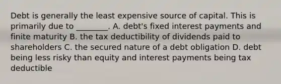 Debt is generally the least expensive source of capital. This is primarily due to ________. A. debt's fixed interest payments and finite maturity B. the tax deductibility of dividends paid to shareholders C. the secured nature of a debt obligation D. debt being less risky than equity and interest payments being tax deductible