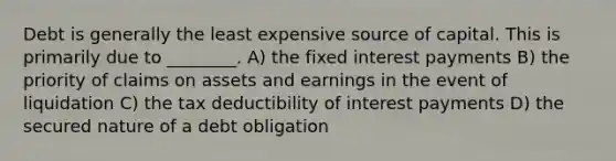 Debt is generally the least expensive source of capital. This is primarily due to ________. A) the fixed interest payments B) the priority of claims on assets and earnings in the event of liquidation C) the tax deductibility of interest payments D) the secured nature of a debt obligation