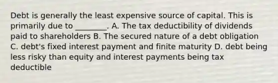 Debt is generally the least expensive source of capital. This is primarily due to​ ________. A. The tax deductibility of dividends paid to shareholders B. The secured nature of a debt obligation C. debt's fixed interest payment and finite maturity D. debt being less risky than equity and interest payments being tax deductible