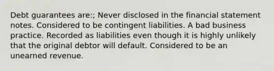 Debt guarantees are:; Never disclosed in the financial statement notes. Considered to be contingent liabilities. A bad business practice. Recorded as liabilities even though it is highly unlikely that the original debtor will default. Considered to be an unearned revenue.