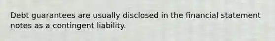 Debt guarantees are usually disclosed in the financial statement notes as a contingent liability.