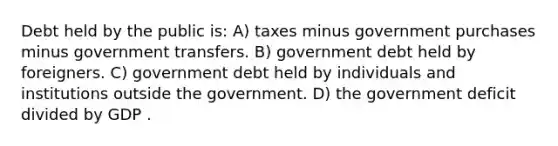 Debt held by the public is: A) taxes minus government purchases minus government transfers. B) government debt held by foreigners. C) government debt held by individuals and institutions outside the government. D) the government deficit divided by GDP .