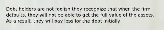 Debt holders are not foolish they recognize that when the firm​ defaults, they will not be able to get the full value of the assets. As a​ result, they will pay less for the debt initially