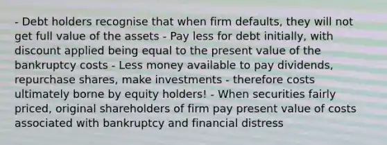 - Debt holders recognise that when firm defaults, they will not get full value of the assets - Pay less for debt initially, with discount applied being equal to the present value of the bankruptcy costs - Less money available to pay dividends, repurchase shares, make investments - therefore costs ultimately borne by equity holders! - When securities fairly priced, original shareholders of firm pay present value of costs associated with bankruptcy and financial distress