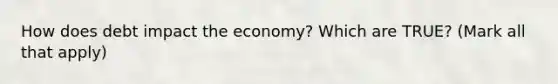 How does debt impact the economy? Which are TRUE? (Mark all that apply)