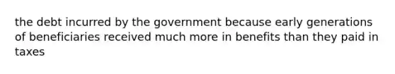 the debt incurred by the government because early generations of beneficiaries received much more in benefits than they paid in taxes