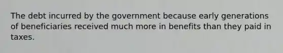 The debt incurred by the government because early generations of beneficiaries received much more in benefits than they paid in taxes.