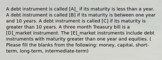 A debt instrument is called [A]_ if its maturity is <a href='https://www.questionai.com/knowledge/k7BtlYpAMX-less-than' class='anchor-knowledge'>less than</a> a year. A debt instrument is called [B] if its maturity is between one year and 10 years. A debt instrument is called [C] if its maturity is <a href='https://www.questionai.com/knowledge/ktgHnBD4o3-greater-than' class='anchor-knowledge'>greater than</a> 10 years. A three month Treasury bill is a [D]_market instrument. The [E]_market instruments include debt instruments with maturity greater than one year and equities. ( Please fill the blanks from the following: money, capital, short-term, long-term, intermediate-term)