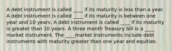 A debt instrument is called ____ if its maturity is less than a year. A debt instrument is called ____ if its maturity is between one year and 10 years. A debt instrument is called ____ if its maturity is greater than 10 years. A three month Treasury bill is a ____ market instrument. The ____market instruments include debt instruments with maturity greater than one year and equities.