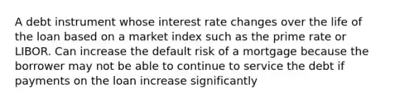 A debt instrument whose interest rate changes over the life of the loan based on a market index such as the prime rate or LIBOR. Can increase the default risk of a mortgage because the borrower may not be able to continue to service the debt if payments on the loan increase significantly