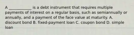 A ____________ is a debt instrument that requires multiple payments of interest on a regular​ basis, such as semiannually or​ annually, and a payment of the face value at maturity. A. discount bond B. fixed-payment loan C. coupon bond D. simple loan