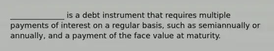 ______________ is a debt instrument that requires multiple payments of interest on a regular​ basis, such as semiannually or​ annually, and a payment of the face value at maturity.