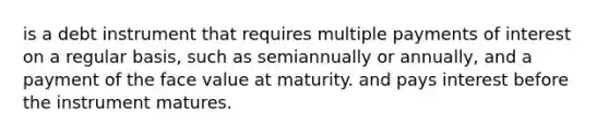 is a debt instrument that requires multiple payments of interest on a regular​ basis, such as semiannually or​ annually, and a payment of the face value at maturity. and pays interest before the instrument matures.