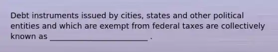 Debt instruments issued by cities, states and other political entities and which are exempt from federal taxes are collectively known as _________________________ .