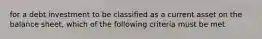 for a debt investment to be classified as a current asset on the balance sheet, which of the following criteria must be met