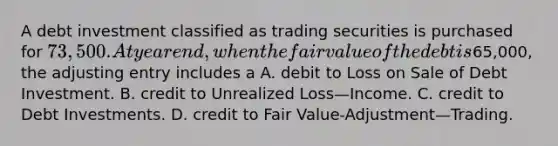 A debt investment classified as trading securities is purchased for 73,500. At year end, when the fair value of the debt is65,000, the adjusting entry includes a A. debit to Loss on Sale of Debt Investment. B. credit to Unrealized Loss—Income. C. credit to Debt Investments. D. credit to Fair Value-Adjustment—Trading.