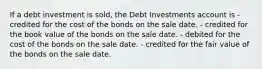 If a debt investment is sold, the Debt Investments account is - credited for the cost of the bonds on the sale date. - credited for the book value of the bonds on the sale date. - debited for the cost of the bonds on the sale date. - credited for the fair value of the bonds on the sale date.