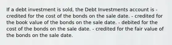 If a debt investment is sold, the Debt Investments account is - credited for the cost of the bonds on the sale date. - credited for the book value of the bonds on the sale date. - debited for the cost of the bonds on the sale date. - credited for the fair value of the bonds on the sale date.