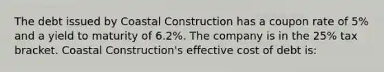 The debt issued by Coastal Construction has a coupon rate of 5% and a <a href='https://www.questionai.com/knowledge/kiCmxzoISy-yield-to-maturity' class='anchor-knowledge'>yield to maturity</a> of 6.2%. The company is in the 25% tax bracket. Coastal Construction's effective cost of debt is: